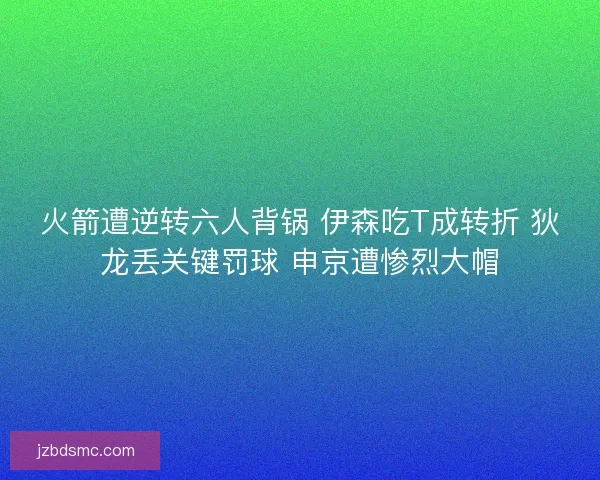 火箭遭逆转六人背锅 伊森吃T成转折 狄龙丢关键罚球 申京遭惨烈大帽