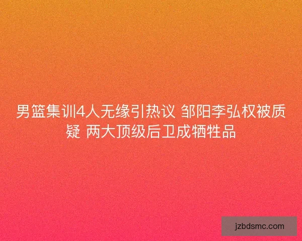 男篮集训4人无缘引热议 邹阳李弘权被质疑 两大顶级后卫成牺牲品