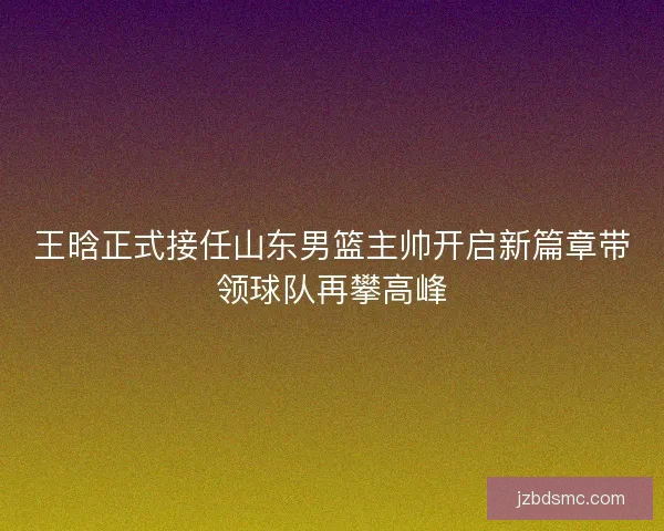 王晗正式接任山东男篮主帅开启新篇章带领球队再攀高峰