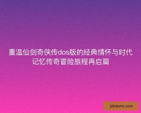 重温仙剑奇侠传dos版的经典情怀与时代记忆传奇冒险旅程再启篇