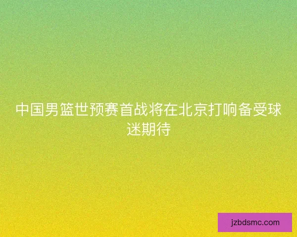 中国男篮世预赛首战将在北京打响备受球迷期待