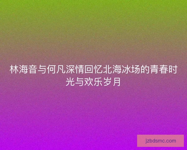 林海音与何凡深情回忆北海冰场的青春时光与欢乐岁月