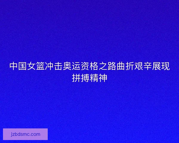 中国女篮冲击奥运资格之路曲折艰辛展现拼搏精神 中国女篮冲击奥运资格之路曲折艰辛展现拼搏精神