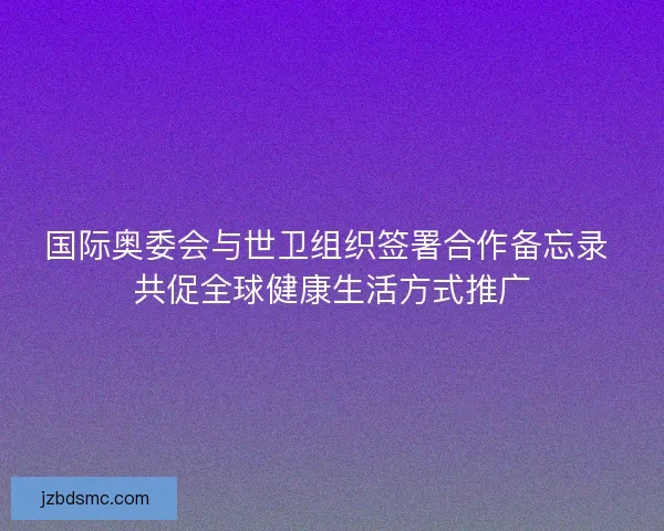 国际奥委会与世卫组织签署合作备忘录 共促全球健康生活方式推广