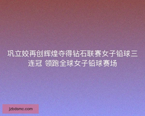巩立姣再创辉煌夺得钻石联赛女子铅球三连冠 领跑全球女子铅球赛场