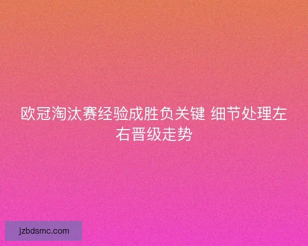 欧冠淘汰赛经验成胜负关键 细节处理左右晋级走势 欧冠淘汰赛经验成胜负关键 细节处理左右晋级走势
