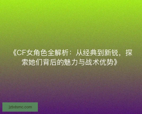 《CF女角色全解析:从经典到新锐,探索她们背后的魅力与战术优势》 《CF女角色全解析:从经典到新锐,探索她们背后的魅力与战术优势》