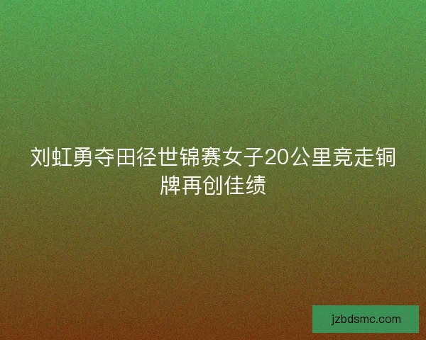 刘虹勇夺田径世锦赛女子20公里竞走铜牌再创佳绩