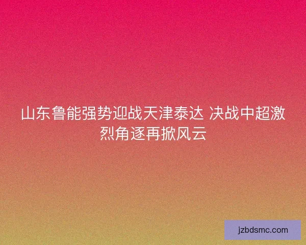 山东鲁能强势迎战天津泰达 决战中超激烈角逐再掀风云