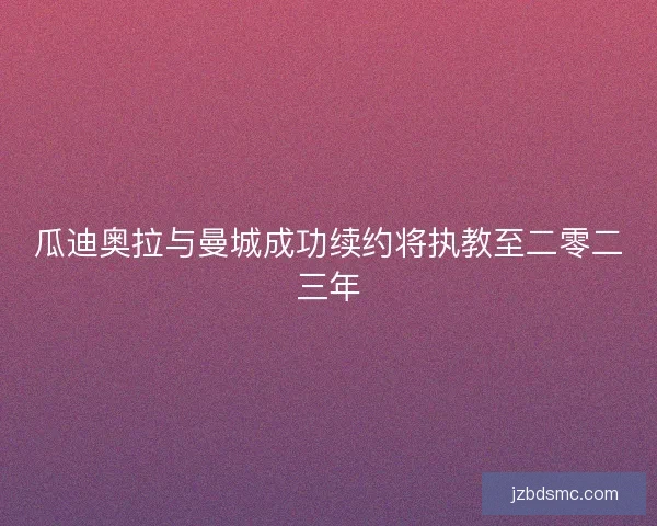 瓜迪奥拉与曼城成功续约将执教至二零二三年 瓜迪奥拉与曼城成功续约将执教至二零二三年