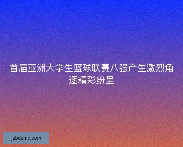 首届亚洲大学生篮球联赛八强产生激烈角逐精彩纷呈 首届亚洲大学生篮球联赛八强产生激烈角逐精彩纷呈