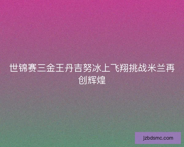 世锦赛三金王丹吉努冰上飞翔挑战米兰再创辉煌