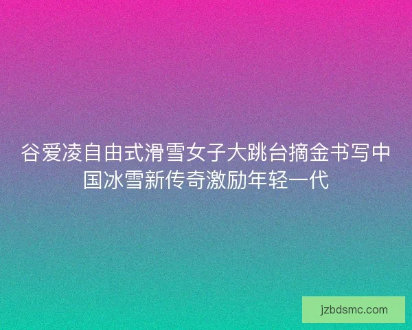 谷爱凌自由式滑雪女子大跳台摘金书写中国冰雪新传奇激励年轻一代 谷爱凌自由式滑雪女子大跳台摘金书写中国冰雪新传奇激励年轻一代