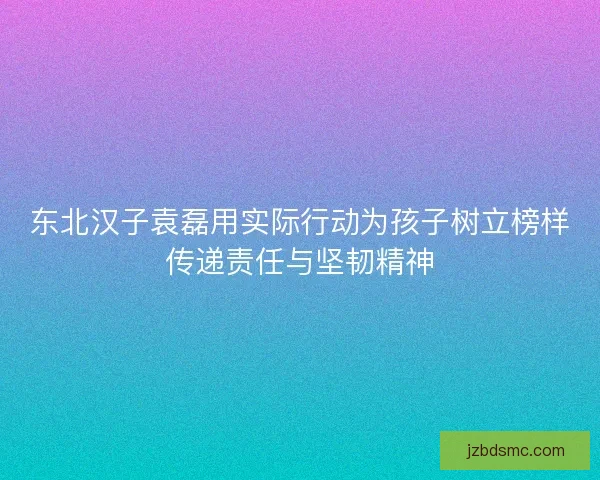 东北汉子袁磊用实际行动为孩子树立榜样传递责任与坚韧精神