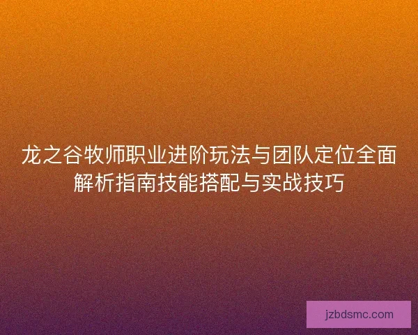 龙之谷牧师职业进阶玩法与团队定位全面解析指南技能搭配与实战技巧 龙之谷牧师职业进阶玩法与团队定位全面解析指南技能搭配与实战技巧