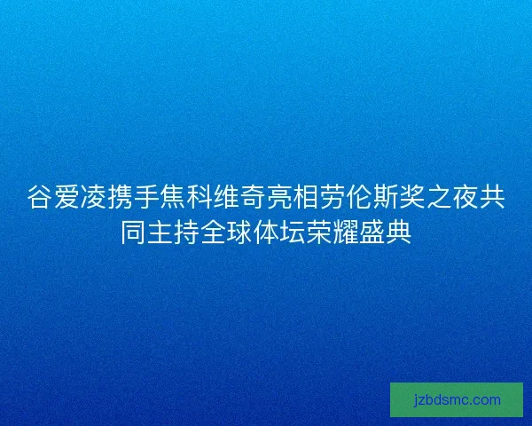 谷爱凌携手焦科维奇亮相劳伦斯奖之夜共同主持全球体坛荣耀盛典