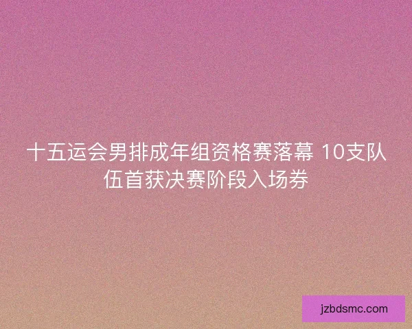 十五运会男排成年组资格赛落幕 10支队伍首获决赛阶段入场券