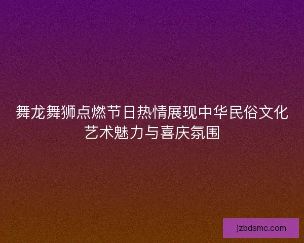 舞龙舞狮点燃节日热情展现中华民俗文化艺术魅力与喜庆氛围 舞龙舞狮点燃节日热情展现中华民俗文化艺术魅力与喜庆氛围