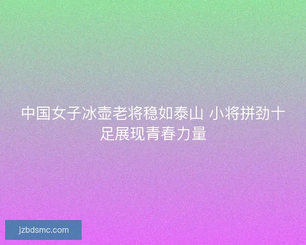 中国女子冰壶老将稳如泰山 小将拼劲十足展现青春力量 中国女子冰壶老将稳如泰山 小将拼劲十足展现青春力量