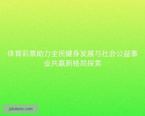 体育彩票助力全民健身发展与社会公益事业共赢新格局探索 体育彩票助力全民健身发展与社会公益事业共赢新格局探索